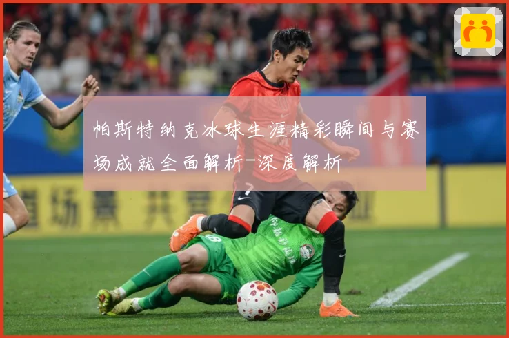 帕斯特纳克冰球生涯精彩瞬间与赛场成就全面解析-深度解析