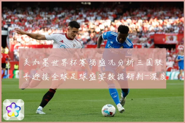 美加墨世界杯赛场盛况分析三国联手迎接全球足球盛宴数据研判-深度解析