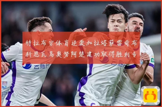 特拉布宗体育逆袭加拉塔萨雷奇布科恩瓦乌奥努阿楚建功取得胜利专题观察-深度解析
