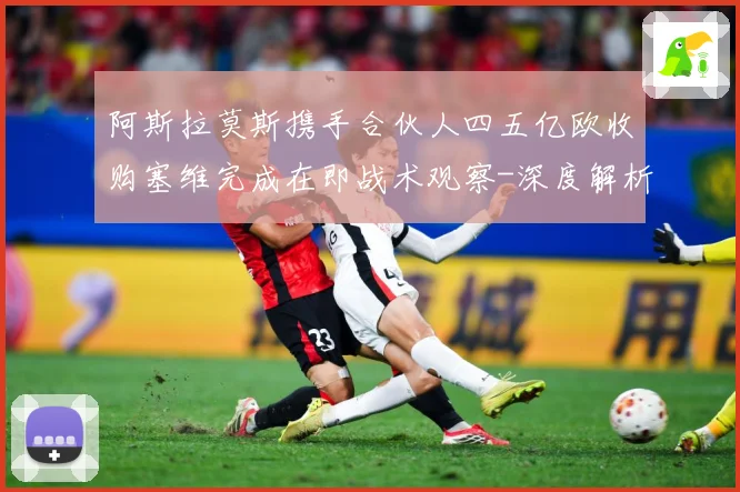 阿斯拉莫斯携手合伙人四五亿欧收购塞维完成在即战术观察-深度解析