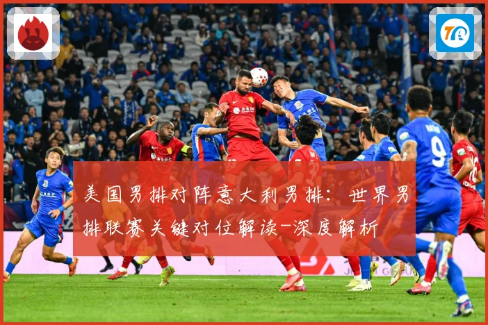 美国男排对阵意大利男排：世界男排联赛关键对位解读-深度解析