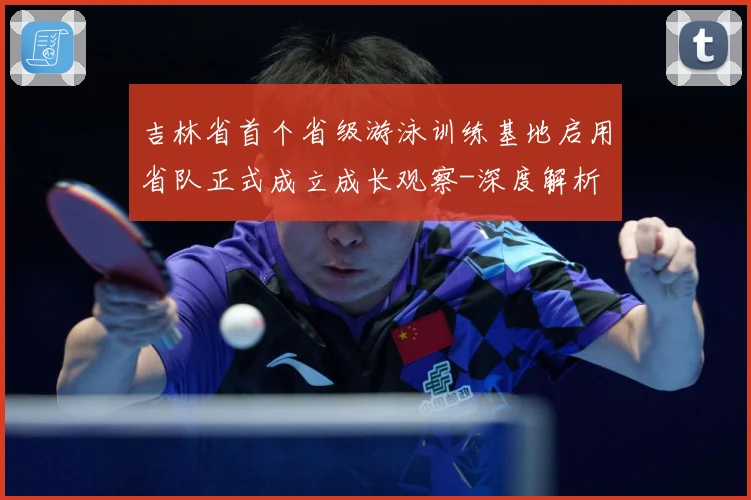 吉林省首个省级游泳训练基地启用省队正式成立成长观察-深度解析