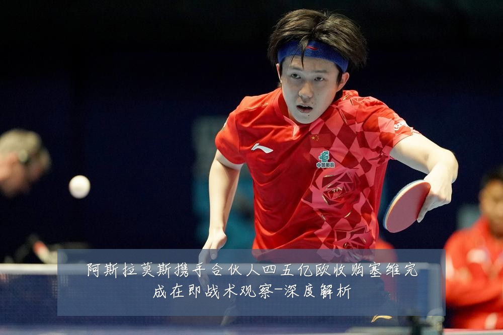 阿斯拉莫斯携手合伙人四五亿欧收购塞维完成在即战术观察-深度解析