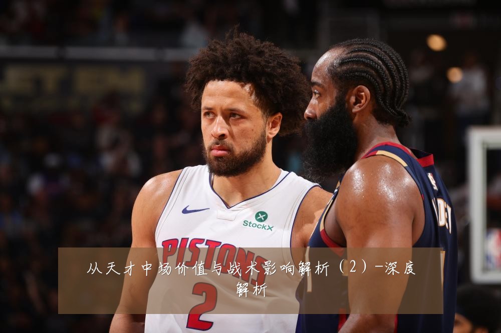 从天才中场价值与战术影响解析（2）-深度解析