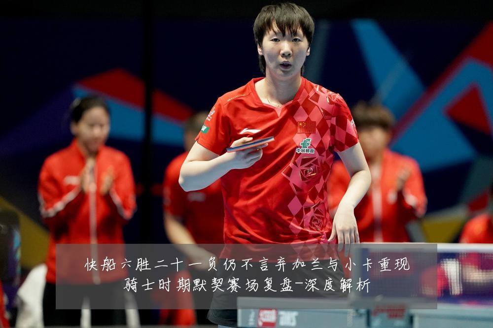 快船六胜二十一负仍不言弃加兰与小卡重现骑士时期默契赛场复盘-深度解析